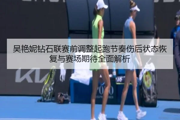 吴艳妮钻石联赛前调整起跑节奏伤后状态恢复与赛场期待全面解析